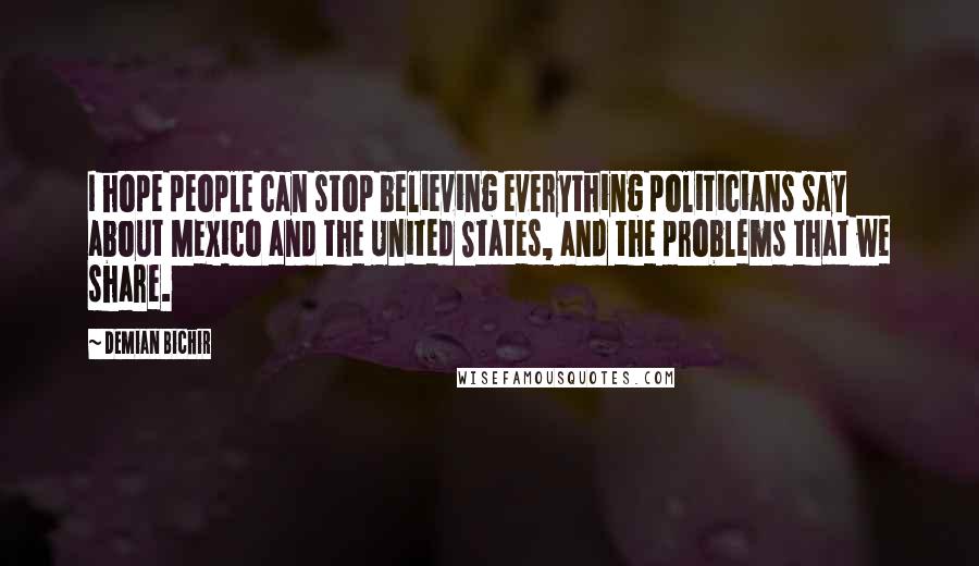 Demian Bichir Quotes: I hope people can stop believing everything politicians say about Mexico and the United States, and the problems that we share.