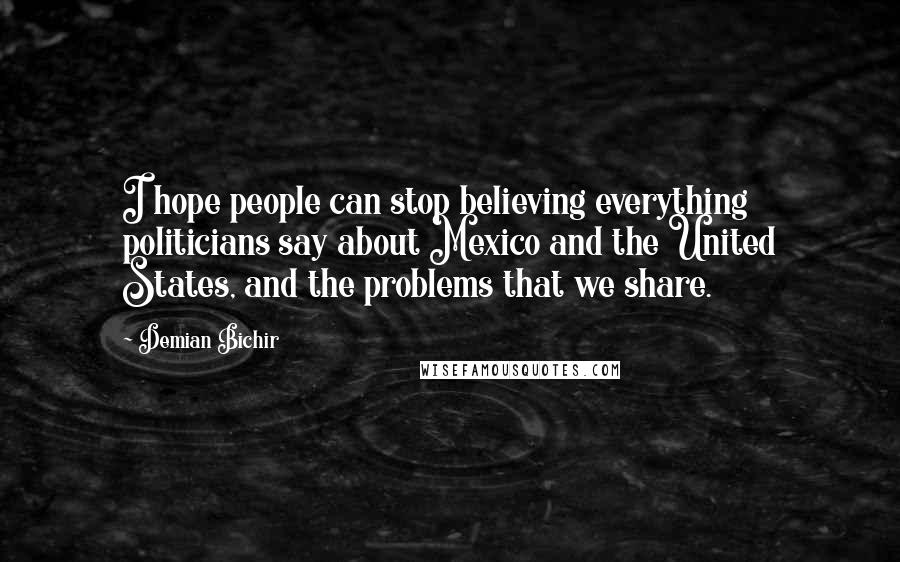Demian Bichir Quotes: I hope people can stop believing everything politicians say about Mexico and the United States, and the problems that we share.