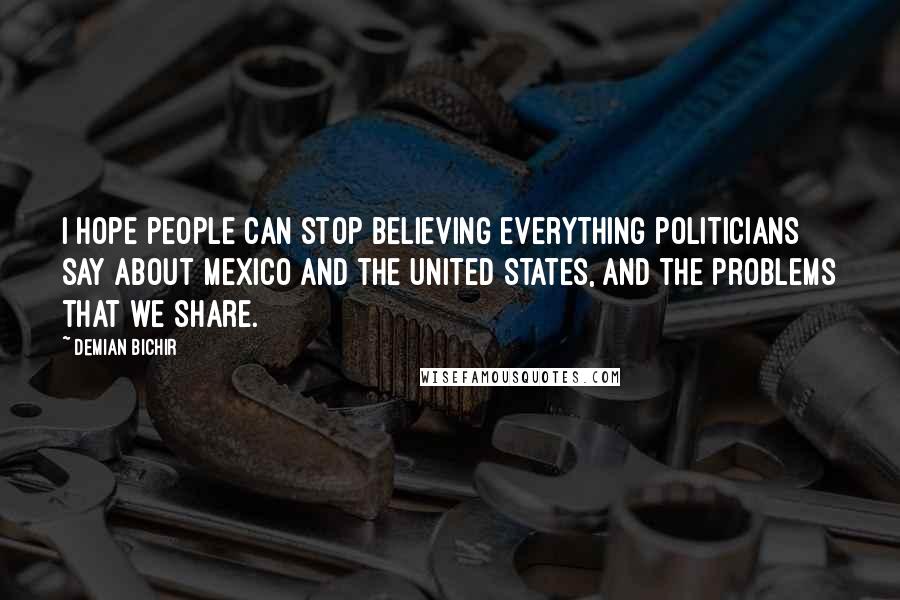 Demian Bichir Quotes: I hope people can stop believing everything politicians say about Mexico and the United States, and the problems that we share.