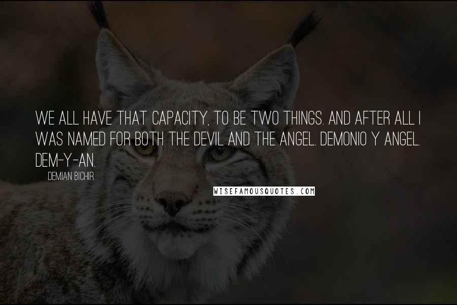 Demian Bichir Quotes: We all have that capacity, to be two things. And after all I was named for both the devil and the angel. Demonio y angel. Dem-y-an.