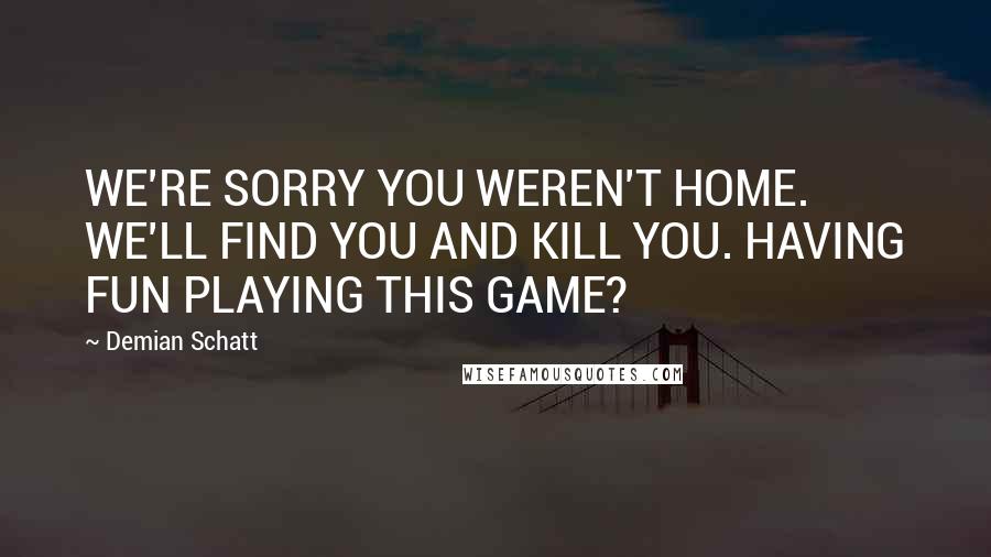 Demian Schatt Quotes: WE'RE SORRY YOU WEREN'T HOME. WE'LL FIND YOU AND KILL YOU. HAVING FUN PLAYING THIS GAME?