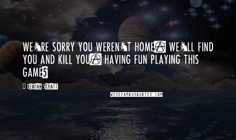 Demian Schatt Quotes: WE'RE SORRY YOU WEREN'T HOME. WE'LL FIND YOU AND KILL YOU. HAVING FUN PLAYING THIS GAME?