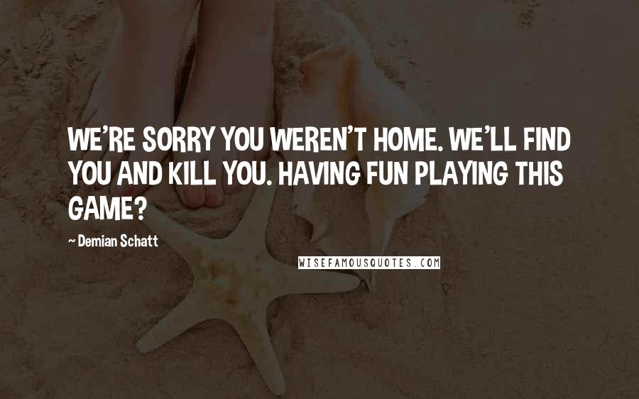 Demian Schatt Quotes: WE'RE SORRY YOU WEREN'T HOME. WE'LL FIND YOU AND KILL YOU. HAVING FUN PLAYING THIS GAME?