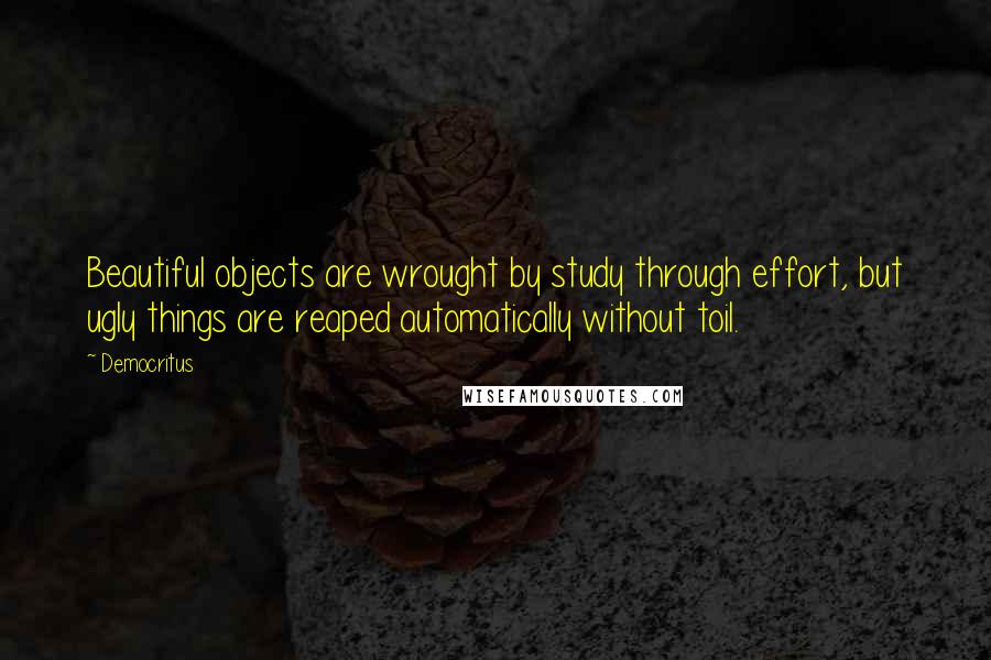 Democritus Quotes: Beautiful objects are wrought by study through effort, but ugly things are reaped automatically without toil.