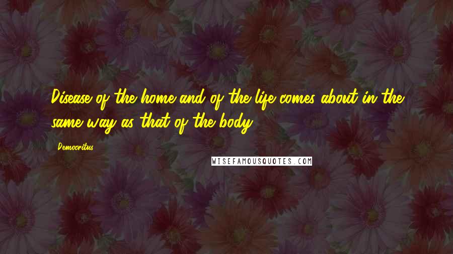 Democritus Quotes: Disease of the home and of the life comes about in the same way as that of the body.