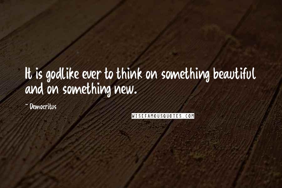 Democritus Quotes: It is godlike ever to think on something beautiful and on something new.