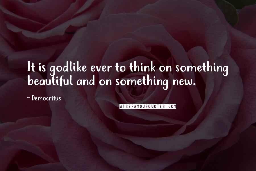 Democritus Quotes: It is godlike ever to think on something beautiful and on something new.