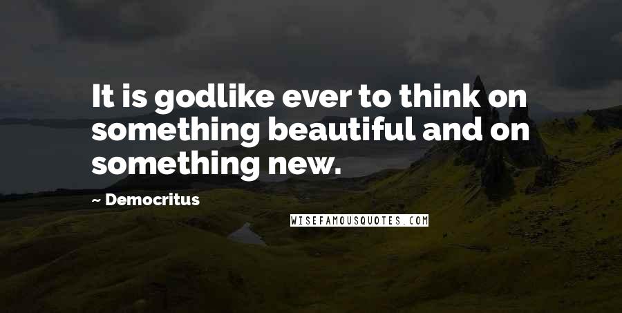 Democritus Quotes: It is godlike ever to think on something beautiful and on something new.