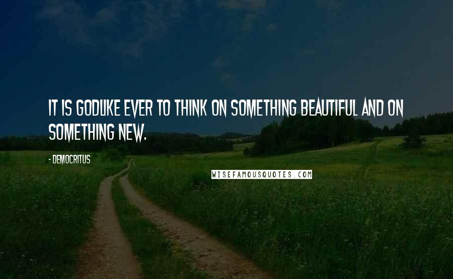 Democritus Quotes: It is godlike ever to think on something beautiful and on something new.