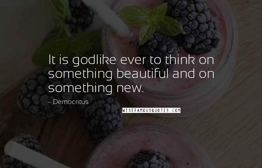 Democritus Quotes: It is godlike ever to think on something beautiful and on something new.