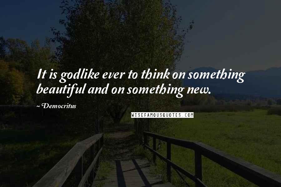 Democritus Quotes: It is godlike ever to think on something beautiful and on something new.