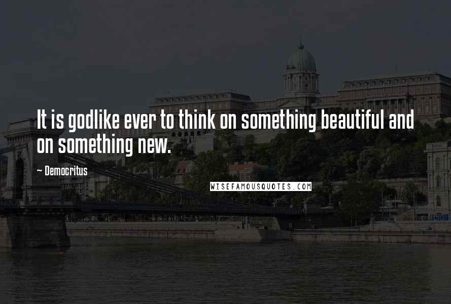 Democritus Quotes: It is godlike ever to think on something beautiful and on something new.