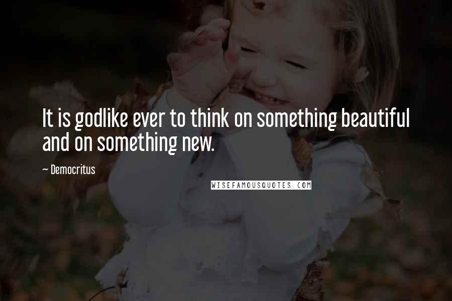 Democritus Quotes: It is godlike ever to think on something beautiful and on something new.