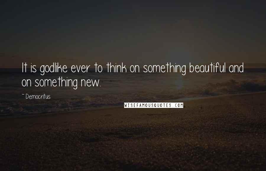 Democritus Quotes: It is godlike ever to think on something beautiful and on something new.