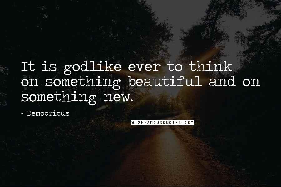 Democritus Quotes: It is godlike ever to think on something beautiful and on something new.