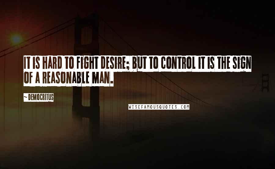 Democritus Quotes: It is hard to fight desire; but to control it is the sign of a reasonable man.