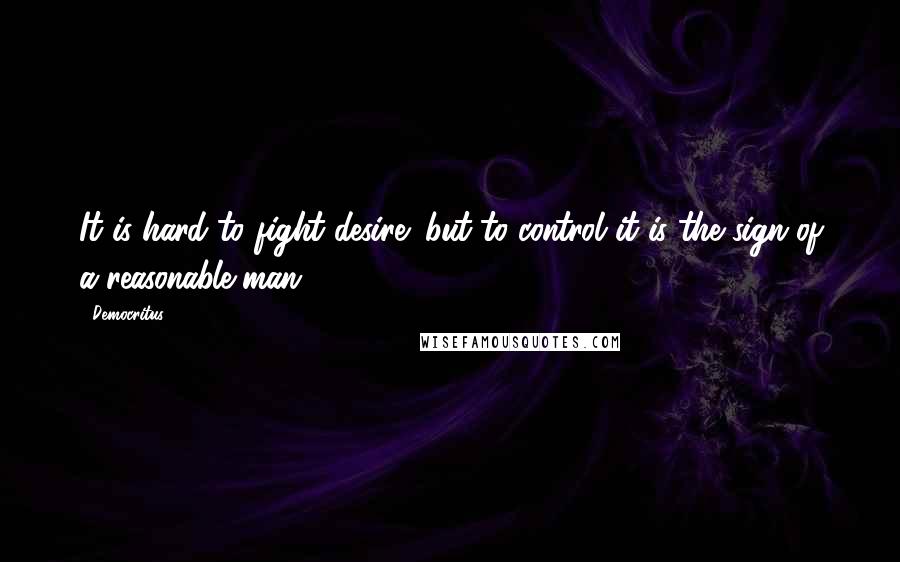 Democritus Quotes: It is hard to fight desire; but to control it is the sign of a reasonable man.