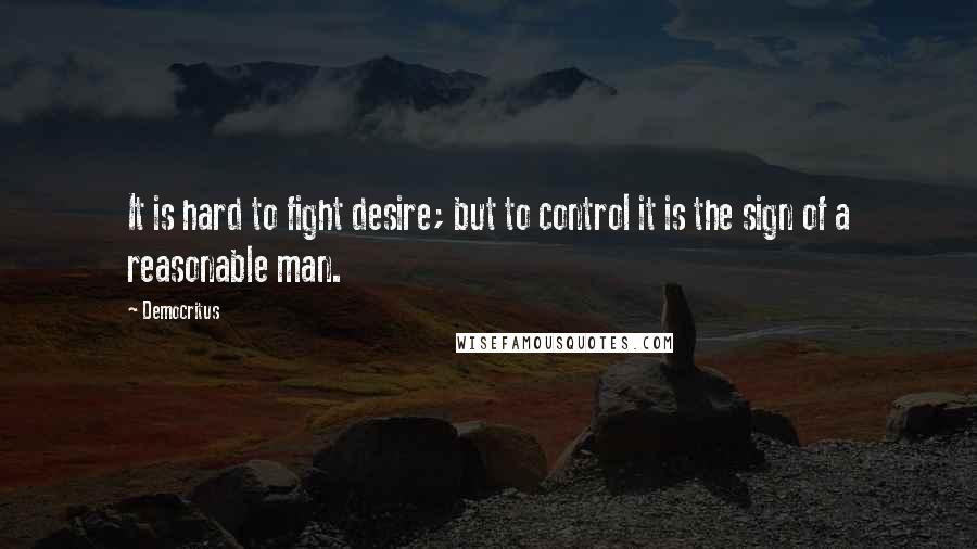 Democritus Quotes: It is hard to fight desire; but to control it is the sign of a reasonable man.