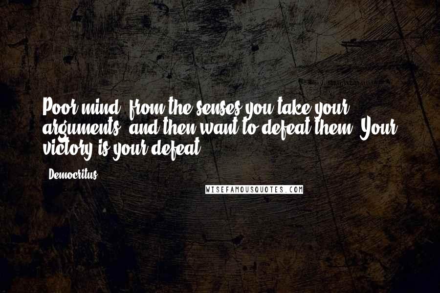 Democritus Quotes: Poor mind, from the senses you take your arguments, and then want to defeat them? Your victory is your defeat.