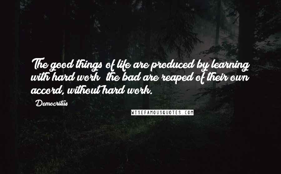 Democritus Quotes: The good things of life are produced by learning with hard work; the bad are reaped of their own accord, without hard work.