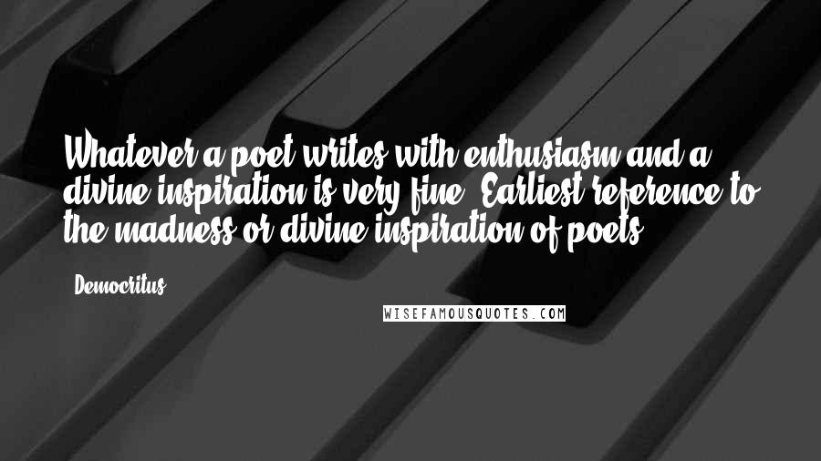 Democritus Quotes: Whatever a poet writes with enthusiasm and a divine inspiration is very fine. Earliest reference to the madness or divine inspiration of poets.