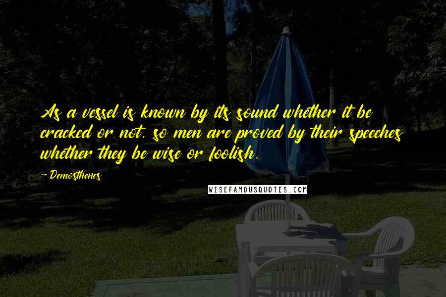 Demosthenes Quotes: As a vessel is known by its sound whether it be cracked or not, so men are proved by their speeches whether they be wise or foolish.