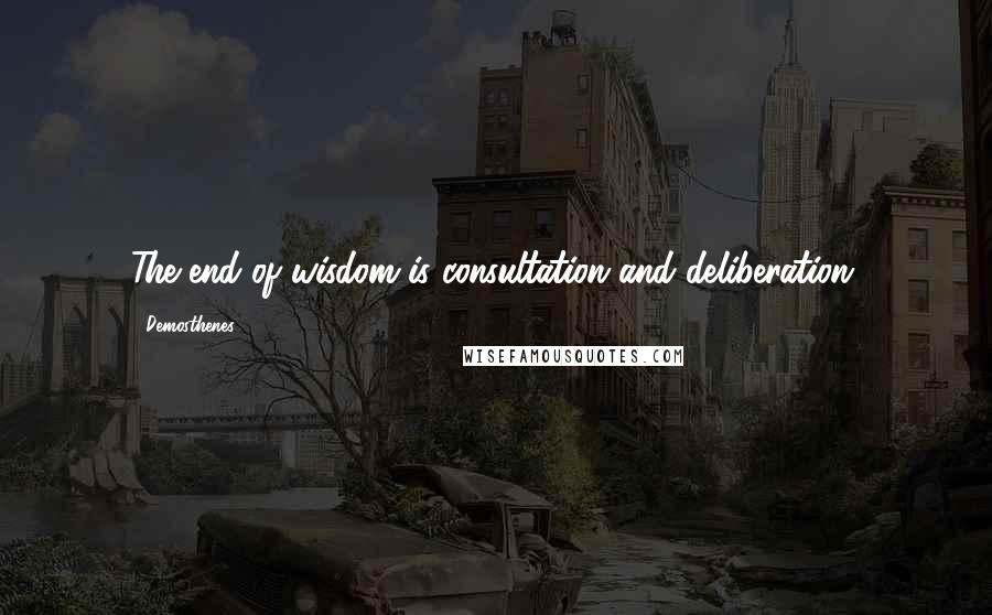 Demosthenes Quotes: The end of wisdom is consultation and deliberation.