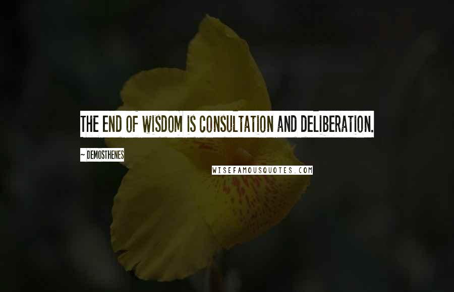Demosthenes Quotes: The end of wisdom is consultation and deliberation.
