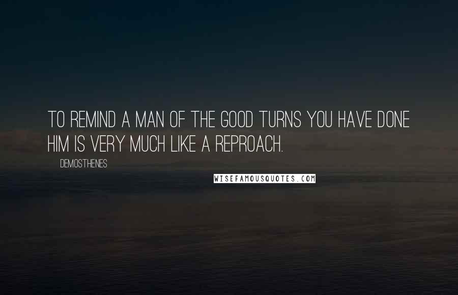 Demosthenes Quotes: To remind a man of the good turns you have done him is very much like a reproach.