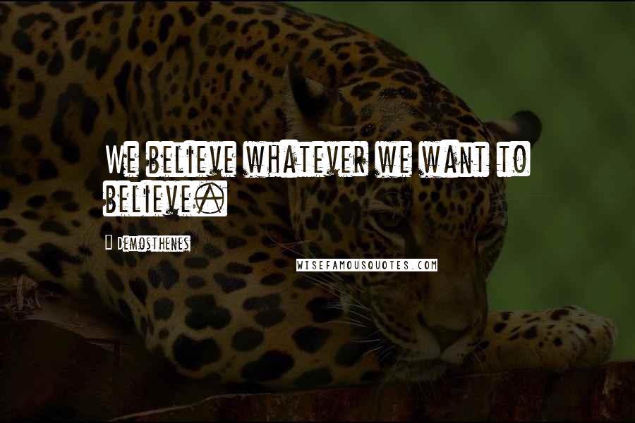 Demosthenes Quotes: We believe whatever we want to believe.