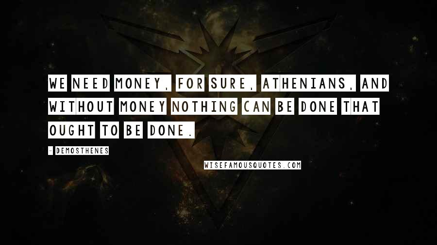 Demosthenes Quotes: We need money, for sure, Athenians, and without money nothing can be done that ought to be done.