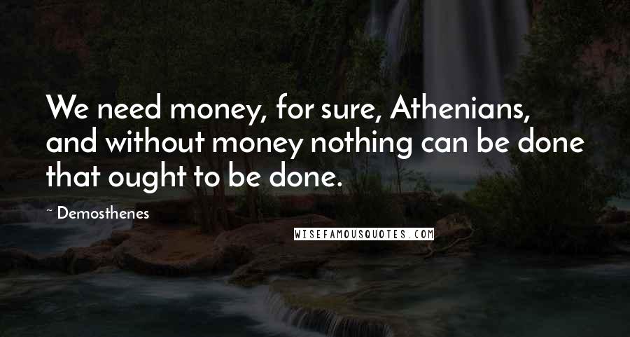 Demosthenes Quotes: We need money, for sure, Athenians, and without money nothing can be done that ought to be done.