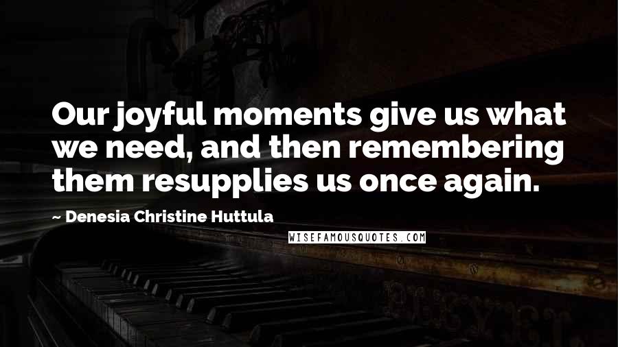 Denesia Christine Huttula Quotes: Our joyful moments give us what we need, and then remembering them resupplies us once again.