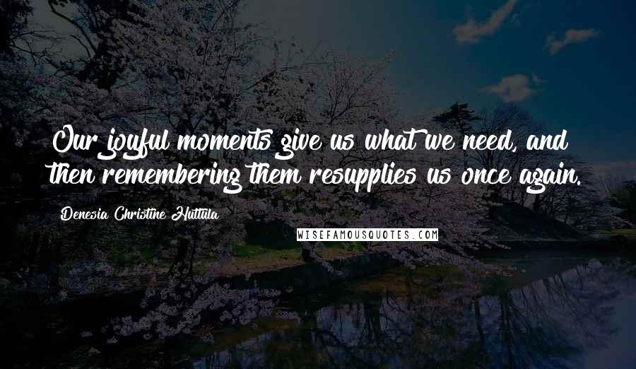 Denesia Christine Huttula Quotes: Our joyful moments give us what we need, and then remembering them resupplies us once again.