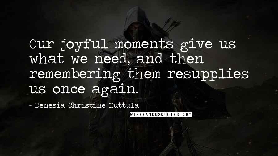 Denesia Christine Huttula Quotes: Our joyful moments give us what we need, and then remembering them resupplies us once again.