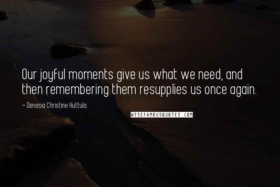 Denesia Christine Huttula Quotes: Our joyful moments give us what we need, and then remembering them resupplies us once again.