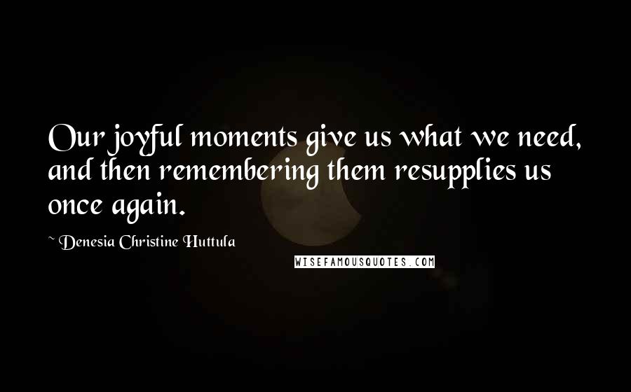 Denesia Christine Huttula Quotes: Our joyful moments give us what we need, and then remembering them resupplies us once again.