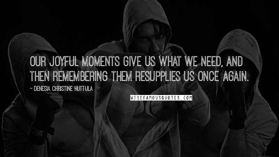 Denesia Christine Huttula Quotes: Our joyful moments give us what we need, and then remembering them resupplies us once again.