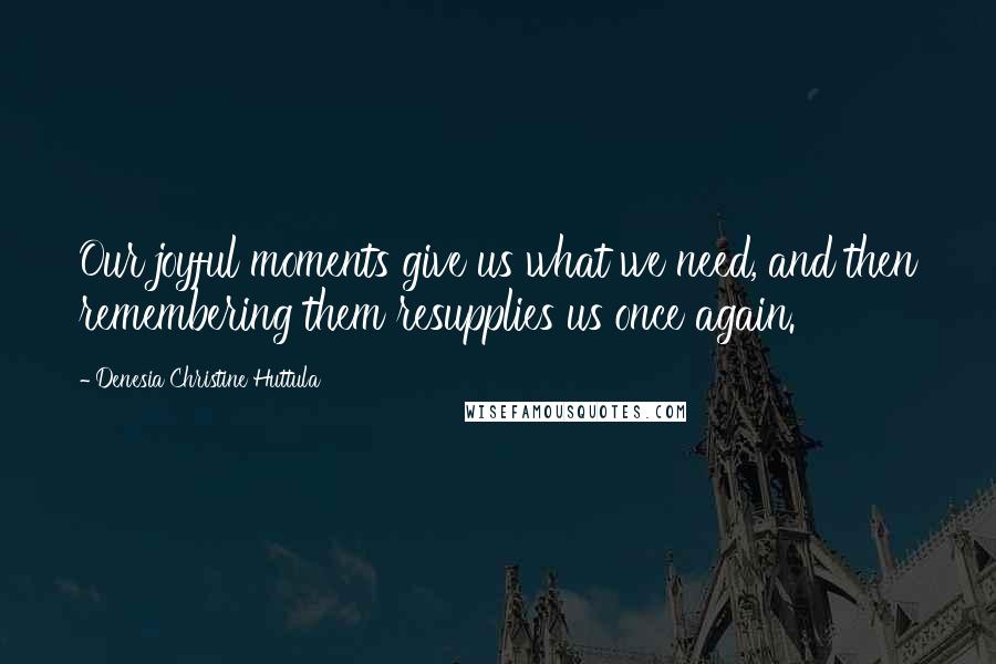 Denesia Christine Huttula Quotes: Our joyful moments give us what we need, and then remembering them resupplies us once again.