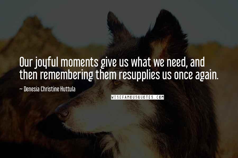 Denesia Christine Huttula Quotes: Our joyful moments give us what we need, and then remembering them resupplies us once again.