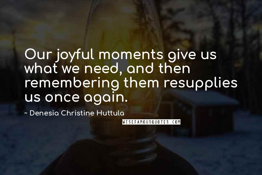 Denesia Christine Huttula Quotes: Our joyful moments give us what we need, and then remembering them resupplies us once again.