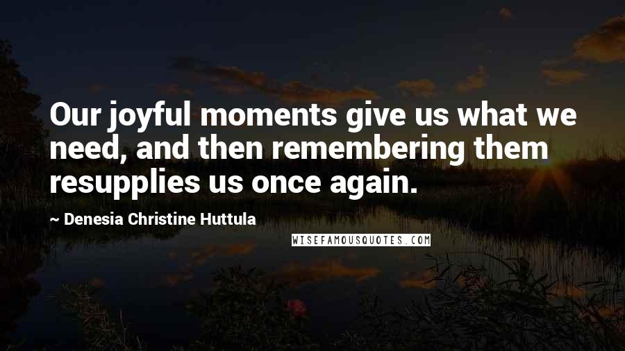 Denesia Christine Huttula Quotes: Our joyful moments give us what we need, and then remembering them resupplies us once again.