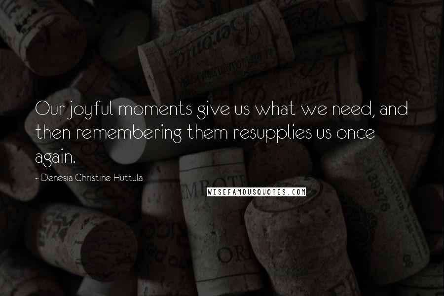 Denesia Christine Huttula Quotes: Our joyful moments give us what we need, and then remembering them resupplies us once again.