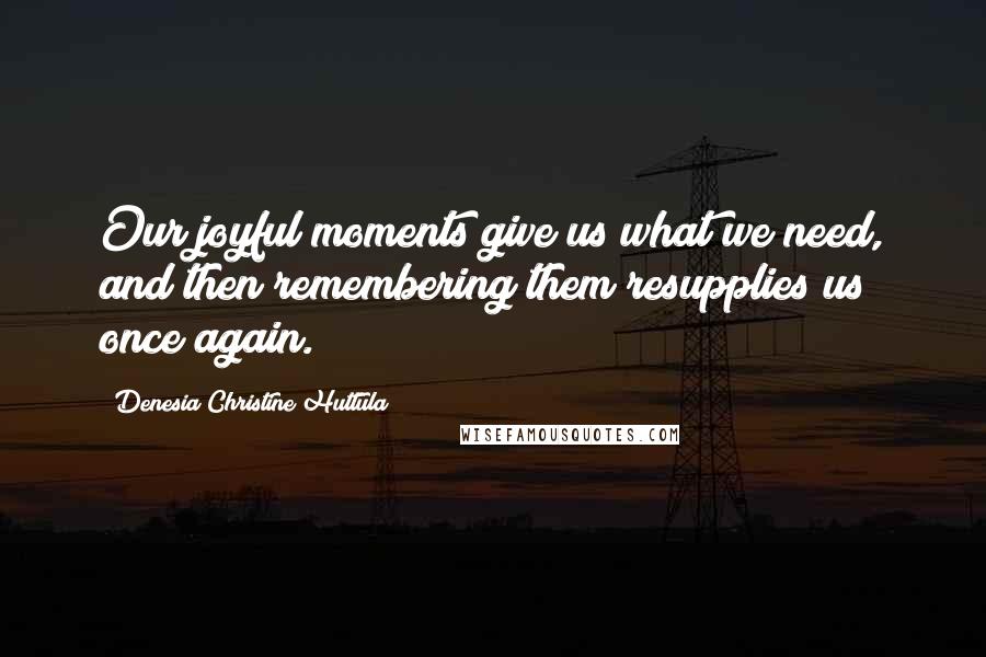 Denesia Christine Huttula Quotes: Our joyful moments give us what we need, and then remembering them resupplies us once again.