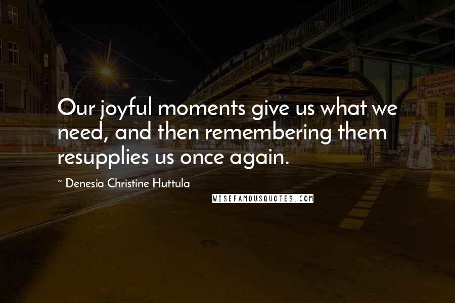 Denesia Christine Huttula Quotes: Our joyful moments give us what we need, and then remembering them resupplies us once again.