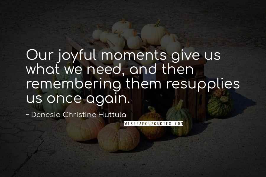 Denesia Christine Huttula Quotes: Our joyful moments give us what we need, and then remembering them resupplies us once again.