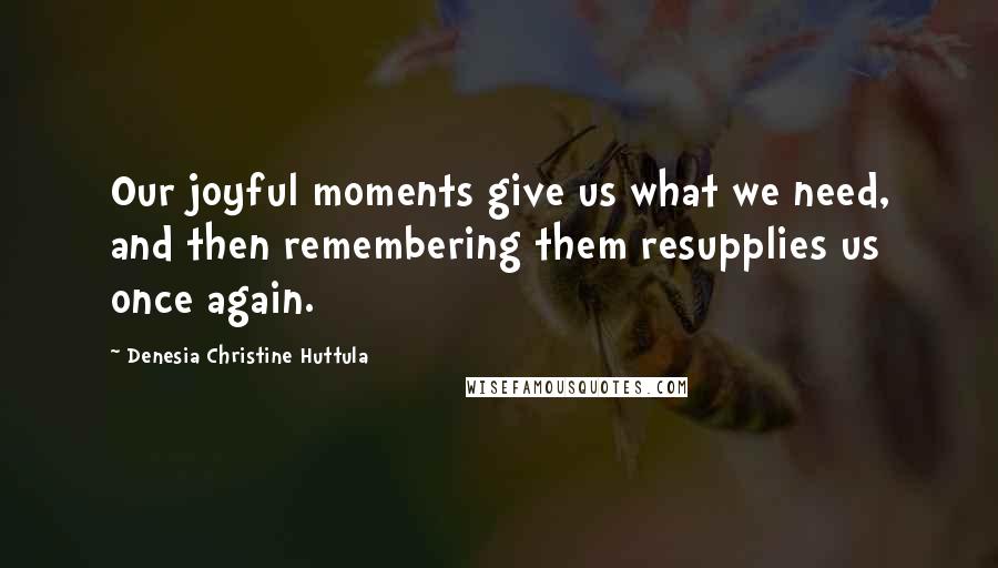 Denesia Christine Huttula Quotes: Our joyful moments give us what we need, and then remembering them resupplies us once again.