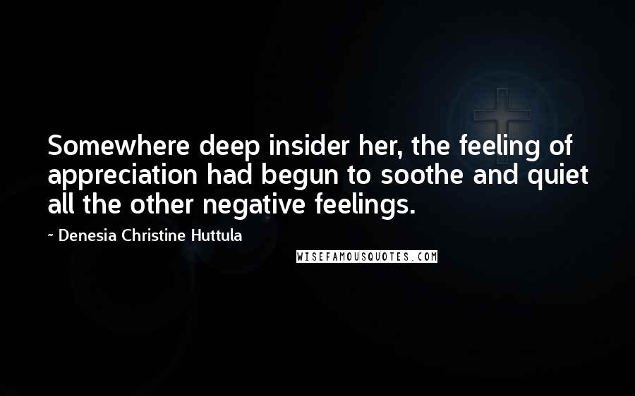 Denesia Christine Huttula Quotes: Somewhere deep insider her, the feeling of appreciation had begun to soothe and quiet all the other negative feelings.