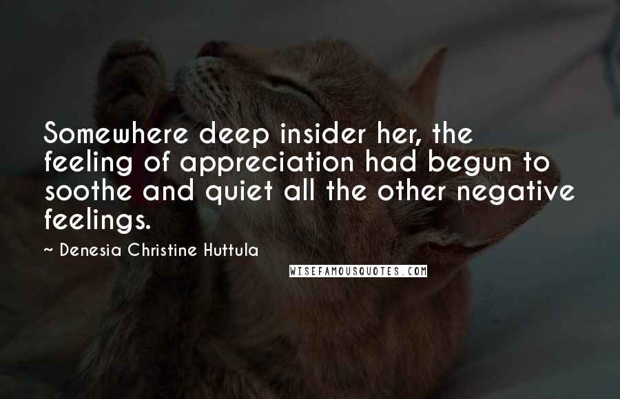 Denesia Christine Huttula Quotes: Somewhere deep insider her, the feeling of appreciation had begun to soothe and quiet all the other negative feelings.