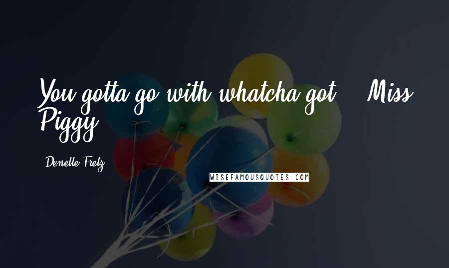 Denette Fretz Quotes: You gotta go with whatcha got. ~ Miss Piggy